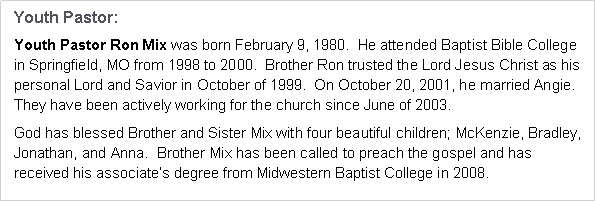Text Box: Youth Pastor:Youth Pastor Ron Mix was born February 9, 1980.  He attended Baptist Bible College 
in Springfield, MO from 1998 to 2000.  Brother Ron trusted the Lord Jesus Christ as his personal Lord and Savior in October of 1999.  On October 20, 2001, he married Angie.  They have been actively working for the church since June of 2003.God has blessed Brother and Sister Mix with four beautiful children; McKenzie, Bradley,
Jonathan, and Anna.  Brother Mix has been called to preach the gospel and has received his associate’s degree from Midwestern Baptist College in 2008.