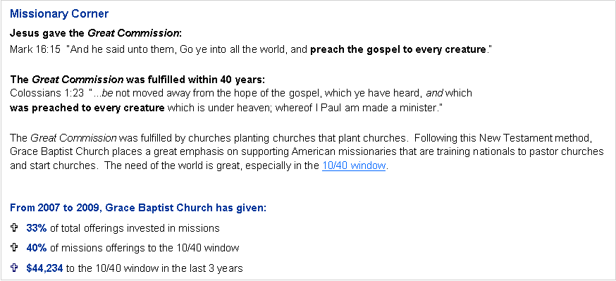 Text Box: Missionary CornerJesus gave the Great Commission:Mark 16:15  “And he said unto them, Go ye into all the world, and preach the gospel to every creature.”The Great Commission was fulfilled within 40 years:Colossians 1:23  “...be not moved away from the hope of the gospel, which ye have heard, and which
was preached to every creature which is under heaven; whereof I Paul am made a minister.”The Great Commission was fulfilled by churches planting churches that plant churches.  Following this New Testament method, Grace Baptist Church places a great emphasis on supporting American missionaries that are training nationals to pastor churches and start churches.  The need of the world is great, especially in the 10/40 window.From 2007 to 2009, Grace Baptist Church has given:33% of total offerings invested in missions40% of missions offerings to the 10/40 window$44,234 to the 10/40 window in the last 3 years