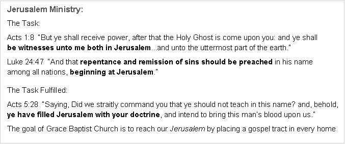 Text Box: Jerusalem Ministry:The Task:Acts 1:8  �But ye shall receive power, after that the Holy Ghost is come upon you: and ye shall 
be witnesses unto me both in Jerusalem...and unto the uttermost part of the earth.�Luke 24:47  �And that repentance and remission of sins should be preached in his name 
among all nations, beginning at Jerusalem.�The Task Fulfilled:Acts 5:28  �Saying, Did we straitly command you that ye should not teach in this name? and, behold, ye have filled Jerusalem with your doctrine, and intend to bring this man�s blood upon us.�The goal of Grace Baptist Church is to reach our Jerusalem by placing a gospel tract in every home 